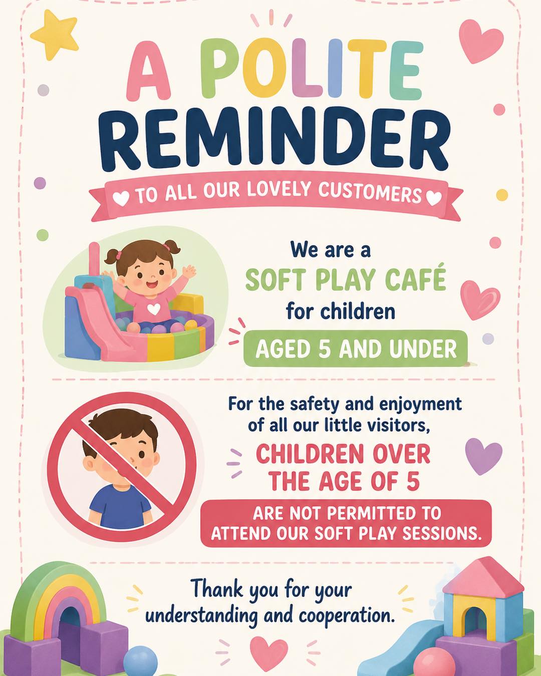 A polite reminder to all our lovely customers:
We are a soft play cafe for children aged 5 and under.
For the safety and enjoyment of all our little visitors, children over the age of 5 are not permitted to attend our soft play sessions.
Thank you for your understanding and cooperation. 💕