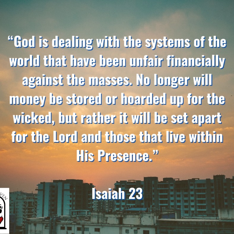 Just yesterday, the Lord led me to Isaiah 23. I had read it before, but that day, it read differently. I had heard others prophesy something to this effect, but I had not heard personally from the Lord myself about it. I felt the Lord was directing me to it for a purpose. It talked about a prostitute that was going about making a living off the world, and a good one at that. She was in bed with everyone and getting rich off the rich merchants around.
God likened this woman to the kingdoms that are rich in our age. They scratch each other's backs and pay each other behind closed doors. Money changing hands while cheating others and dealing wickedly. One day, what is done in secret will be known from the mountaintops. (Luke 12:3)
The interesting thing about this 'woman' was that Got intended to crush her and all that were making her rich. Not only would he crush her but after a while she would be allowed to come back to do her work, but what she makes in money would be given to the Lord. There would be no storing up. God will right the financial wrongs against His people and will bless THEM with abundance instead! AMEN!
www.openheaven-ministries.com
#restorationofgod #abundance #PromisedLand