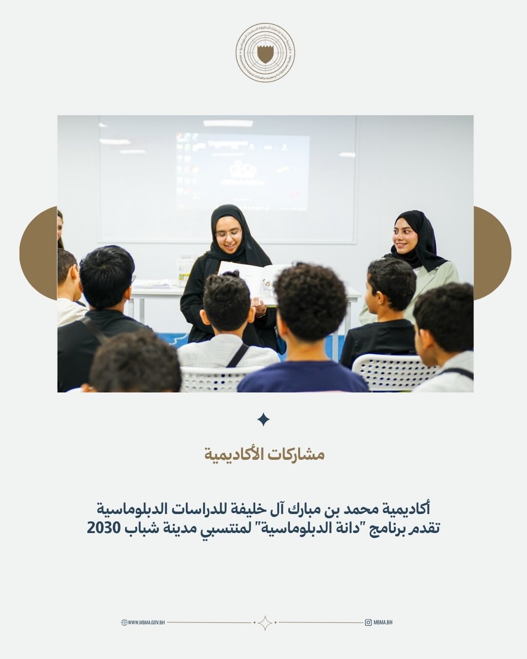 في إطار جهودها المستمرة لنشر المعرفة الدبلوماسية وتعزيز المهارات والقيم المرتبطة بالعمل الدبلوماسي لدى مختلف الفئات المستهدفة، قدّمت أكاديمية محمد بن مبارك آل خليفة للدراسات الدبلوماسية برنامجًا تفاعليًا مستوحى من كتاب الأطفال "دانة الدبلوماسية" لمنتسبي مدينة شباب 2030، في تجربة تعليمية تهدف إلى تقديم مفاهيم الدبلوماسية بأسلوب مبسّط وممتع، تعرف خلالها المشاركون على دور وزارة الخارجية والسفارات في بناء العلاقات بين الدول وتعزيز السلام والتعاون، إلى جانب تنمية مهارات الحوار والتفاهم واحترام التنوع الثقافي والاعتزاز بالهوية الوطنية.
MBMA delivered a series of interactive sessions for Youth City 2030 participants, bringing its children’s book “Dana the Diplomat” to life through fun and engaging activities. The sessions introduced young participants to the world of diplomacy and gave them a glimpse into the work of the Ministry of Foreign Affairs and Bahrain’s embassies, while highlighting the importance of dialogue, cultural understanding, and national identity and belonging.