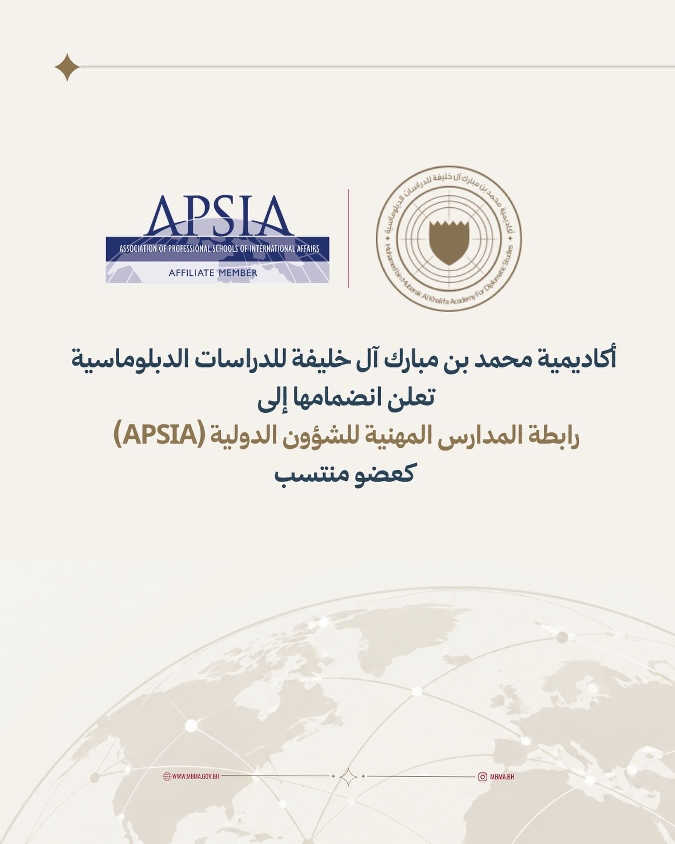 في إطار جهودها لتعزيز التعاون الأكاديمي الدولي وتوسيع شراكاتها مع المؤسسات التعليمية المرموقة، تعلن أكاديمية محمد بن مبارك آل خليفة للدراسات الدبلوماسية انضمامها إلى رابطة المدارس المهنية للشؤون الدولية (APSIA) كعضو منتسب ضمن شبكتها العالمية. ويعكس هذا الانضمام التزام الأكاديمية بالتميز الأكاديمي وتطوير التعليم والتدريب الدبلوماسي، إلى جانب تعزيز فرص التعاون وتبادل الخبرات والمعارف مع المؤسسات المتخصصة في الشؤون الدولية والدبلوماسية.
MBMA is pleased to announce that it has joined the Association of Professional Schools of International Affairs (APSIA) as an Affiliate Member, joining a global network of leading institutions in international affairs.