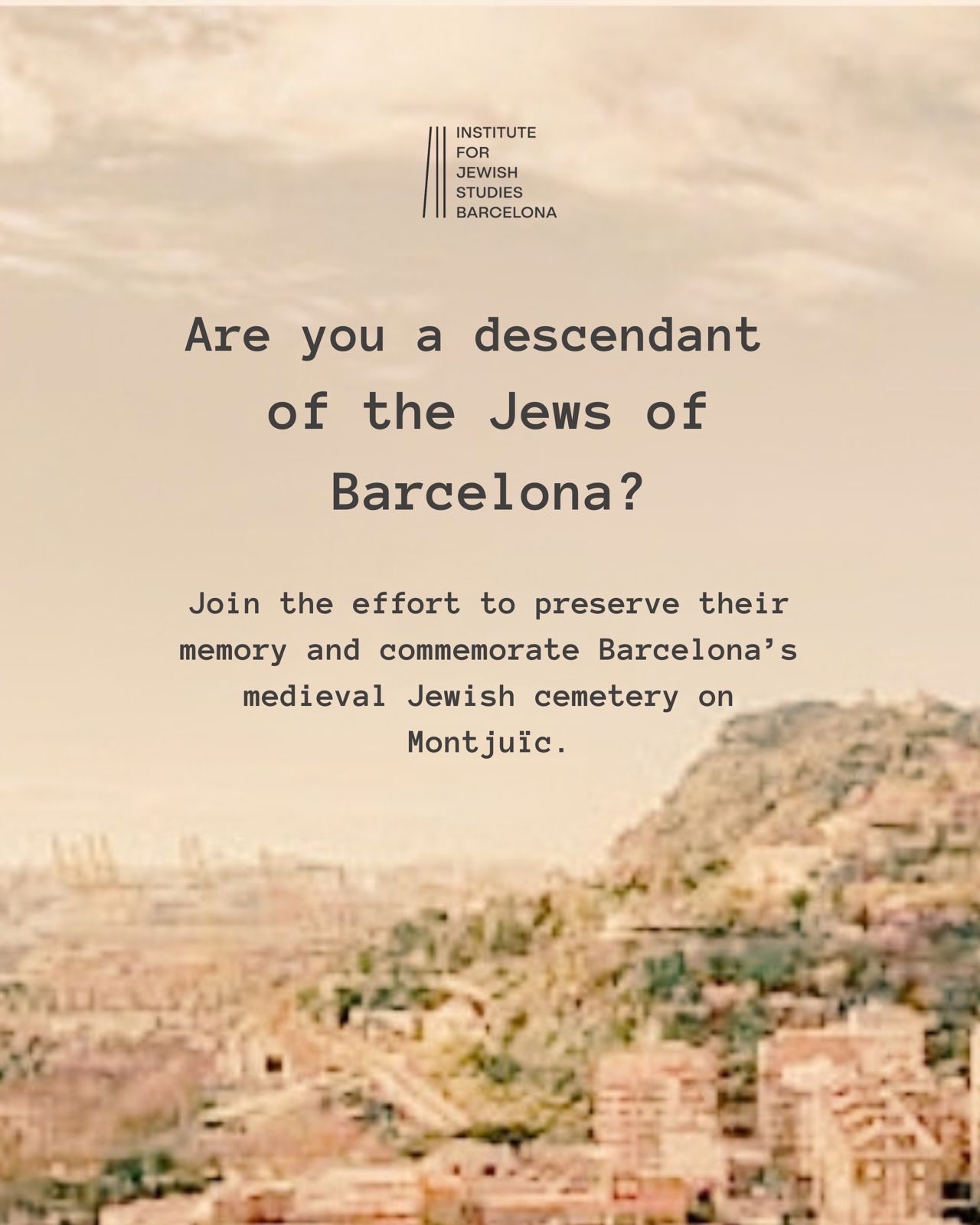 Are you a descendant of the Jews of Barcelona?
Your family story could help reconnect a lost chapter of Barcelona’s Jewish history.
We are building an international network of descendants and supporters to strengthen the campaign for the recognition and commemoration of the medieval Jewish cemetery on Montjuïc.
If your ancestry, family tradition, or research may connect you to Jewish Barcelona, make your connection visible.
Register today. Join the network. Help bring the memory of Montjuïc back into the story of Barcelona.
Link in Bio
————
Ets descendent dels jueus de Barcelona? Inscriu-t’hi avui. Uneix-te a la xarxa. Ajuda a retornar la memòria de Montjuïc a la històriarcelona.
Estem creant una xarxa internacional de descendents i persones compromeses amb el reconeixement i la commemoració del cementiri jueu medieval de Montjuïc.
Si els teus avantpassats, la tradició familiar o la teva recerca et poden vincular amb la Barcelona jueva, fes visible aquest vincle.
Inscriu-t’hi avui. Uneix-te a la xarxa. Ajuda a retornar la memòria de Montjuïc a la història de Barcelona.
Enllaç a la biografia.
———
¿Eres descendiente de los judíos de Barcelona?
Tu historia familiar puede ayudar a recuperar un capítulo olvidado de la historia judía de Barcelona.
Estamos creando una red internacional de descendientes y personas comprometidas con el reconocimiento y la conmemoración del cementerio judío medieval de Montjuïc.
Si tus antepasados, tu tradición familiar o tus investigaciones pueden vincularte con la Barcelona judía, haz visible ese vínculo.
Inscríbete hoy. Únete a la red. Ayuda a devolver la memoria de Montjuïc a la historia de Barcelona.
Enlace en la biografía.